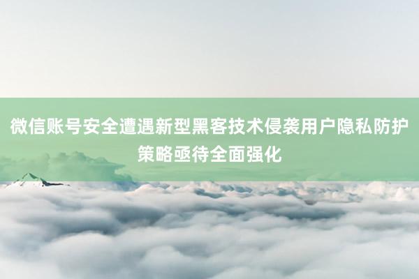 微信账号安全遭遇新型黑客技术侵袭用户隐私防护策略亟待全面强化