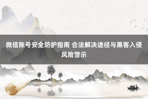 微信账号安全防护指南 合法解决途径与黑客入侵风险警示