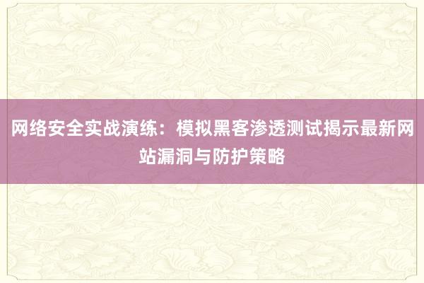 网络安全实战演练：模拟黑客渗透测试揭示最新网站漏洞与防护策略