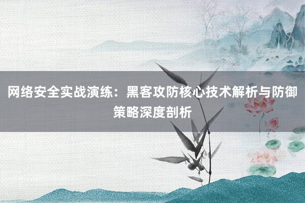 网络安全实战演练：黑客攻防核心技术解析与防御策略深度剖析