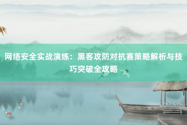 网络安全实战演练:黑客攻防对抗赛策略解析与技巧突破全攻略