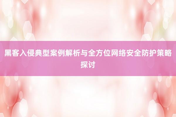黑客入侵典型案例解析与全方位网络安全防护策略探讨