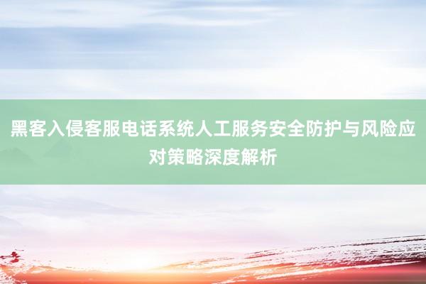 黑客入侵客服电话系统人工服务安全防护与风险应对策略深度解析